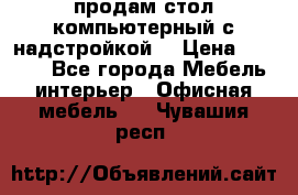 продам стол компьютерный с надстройкой. › Цена ­ 2 000 - Все города Мебель, интерьер » Офисная мебель   . Чувашия респ.